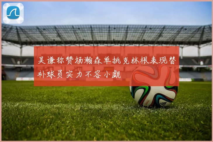 吴谦称赞杨瀚森单挑克林根表现替补球员实力不容小觑