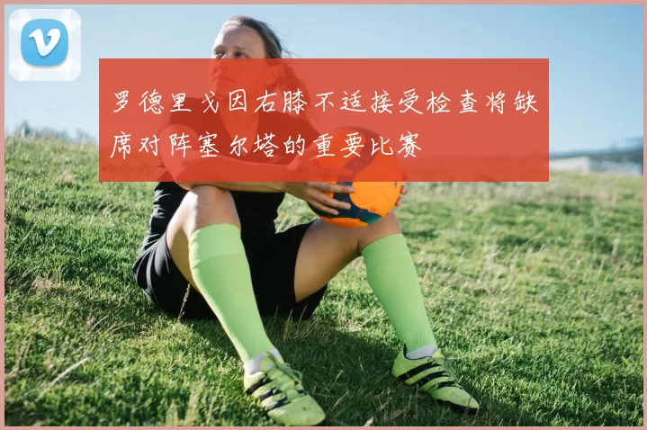 罗德里戈因右膝不适接受检查将缺席对阵塞尔塔的重要比赛