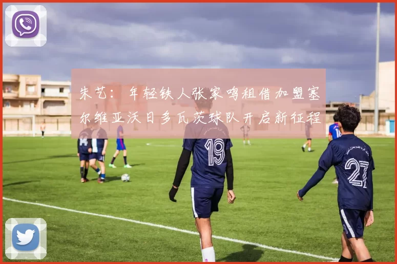 朱艺：年轻铁人张家鸣租借加盟塞尔维亚沃日多瓦茨球队开启新征程