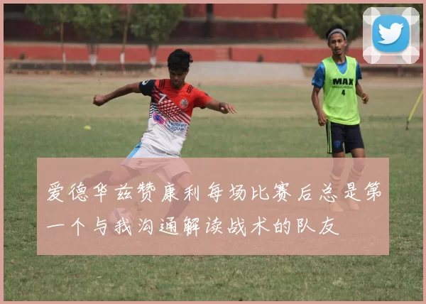 爱德华兹赞康利每场比赛后总是第一个与我沟通解读战术的队友
