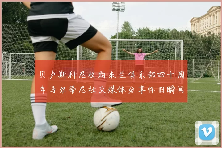 贝卢斯科尼收购米兰俱乐部四十周年马尔蒂尼社交媒体分享怀旧瞬间