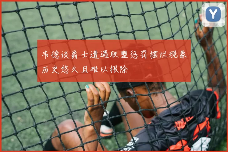 韦德谈爵士遭遇联盟惩罚摆烂现象历史悠久且难以根除