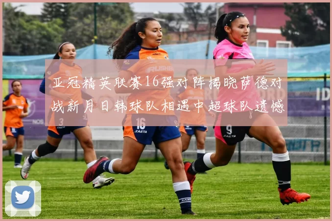 亚冠精英联赛16强对阵揭晓萨德对战新月日韩球队相遇中超球队遗憾出局