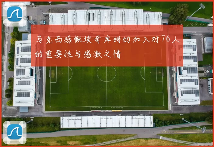 马克西感慨埃奇库姆的加入对76人的重要性与感激之情