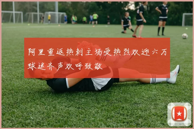 阿里重返热刺主场受热烈欢迎六万球迷齐声欢呼致敬