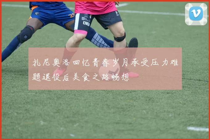 扎尼奥洛回忆青春岁月承受压力难题退役后美食之路畅想