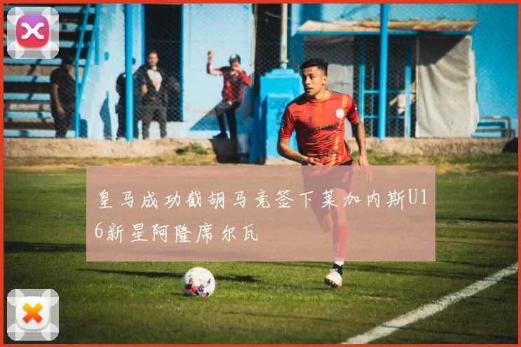 皇马成功截胡马竞签下莱加内斯U16新星阿隆席尔瓦