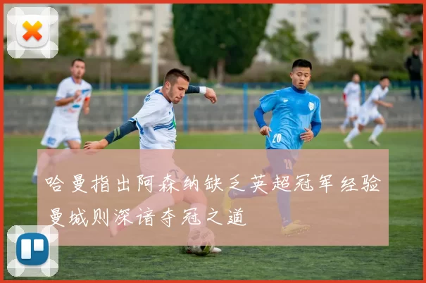 哈曼指出阿森纳缺乏英超冠军经验曼城则深谙夺冠之道