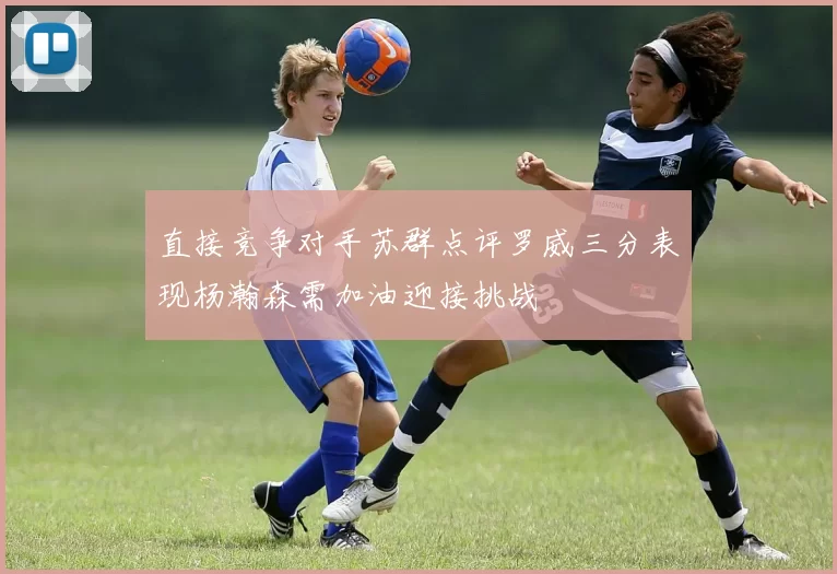 直接竞争对手苏群点评罗威三分表现杨瀚森需加油迎接挑战