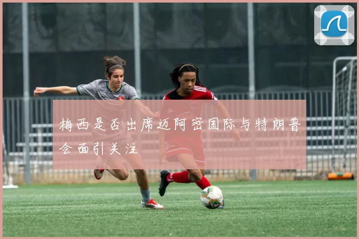 梅西是否出席迈阿密国际与特朗普会面引关注