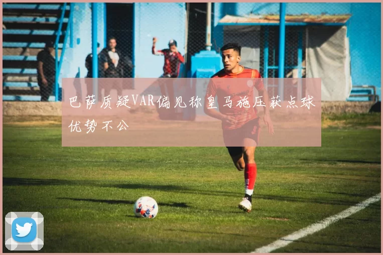巴萨质疑VAR偏见称皇马施压获点球优势不公