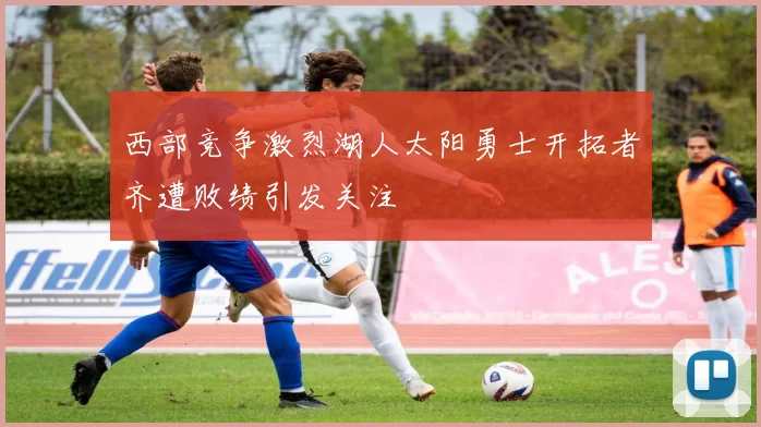 西部竞争激烈湖人太阳勇士开拓者齐遭败绩引发关注
