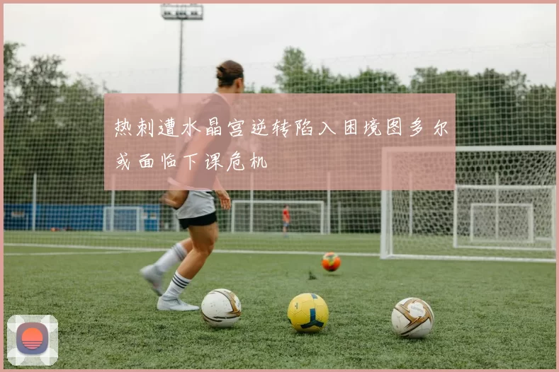热刺遭水晶宫逆转陷入困境图多尔或面临下课危机