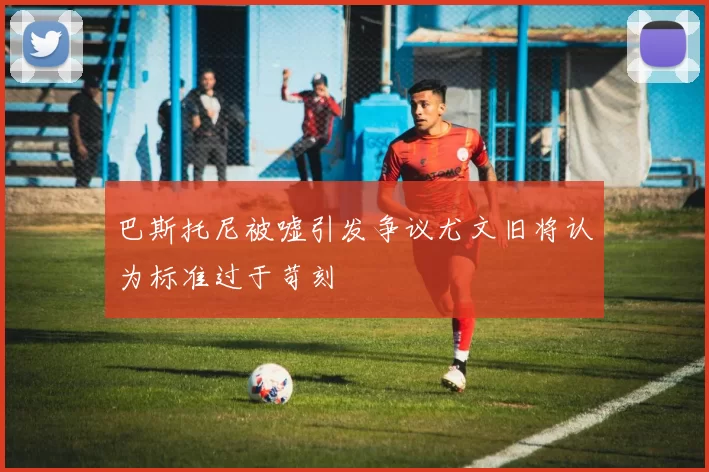 巴斯托尼被嘘引发争议尤文旧将认为标准过于苛刻