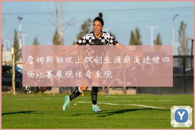 詹姆斯助攻上双创生涯新高连续四场比赛展现传奇表现