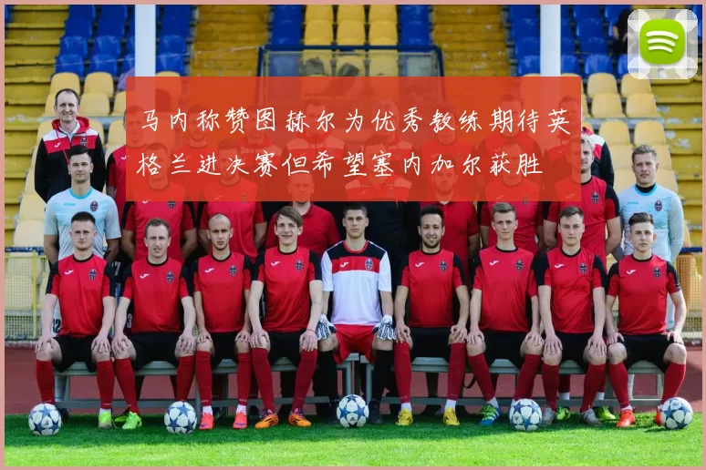 马内称赞图赫尔为优秀教练期待英格兰进决赛但希望塞内加尔获胜