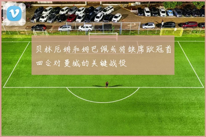 贝林厄姆和姆巴佩或将缺席欧冠首回合对曼城的关键战役
