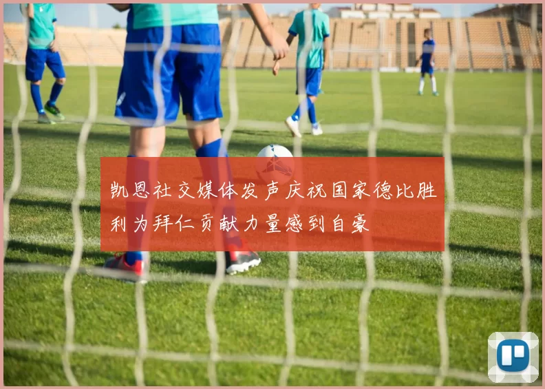 凯恩社交媒体发声庆祝国家德比胜利为拜仁贡献力量感到自豪
