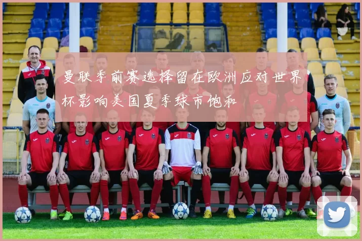 曼联季前赛选择留在欧洲应对世界杯影响美国夏季球市饱和