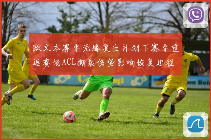 欧文本赛季无缘复出计划下赛季重返赛场ACL撕裂伤势影响恢复进程