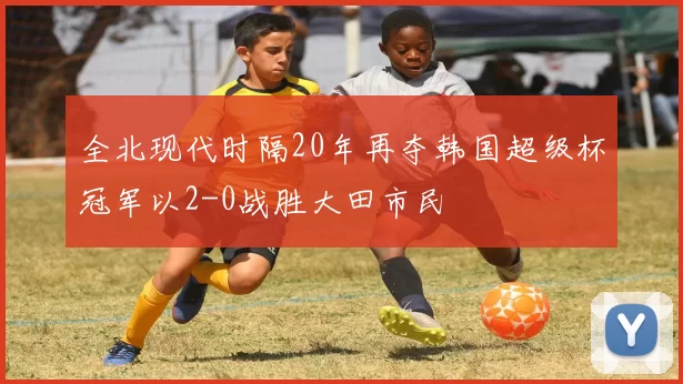 全北现代时隔20年再夺韩国超级杯冠军以2-0战胜大田市民