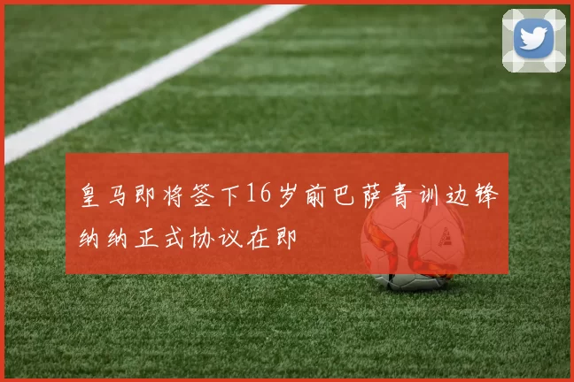 皇马即将签下16岁前巴萨青训边锋纳纳正式协议在即