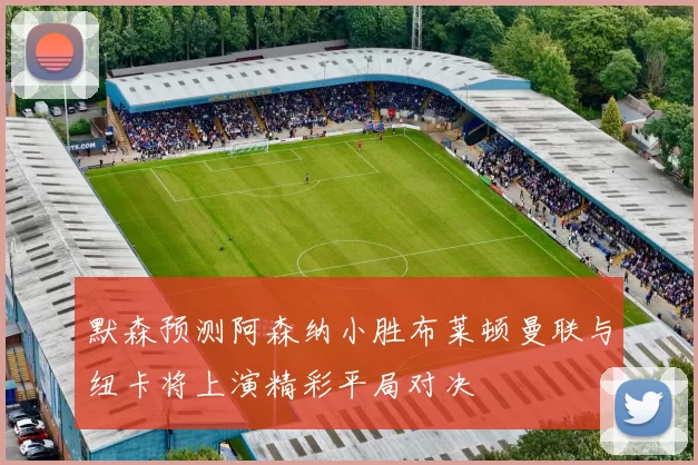 默森预测阿森纳小胜布莱顿曼联与纽卡将上演精彩平局对决