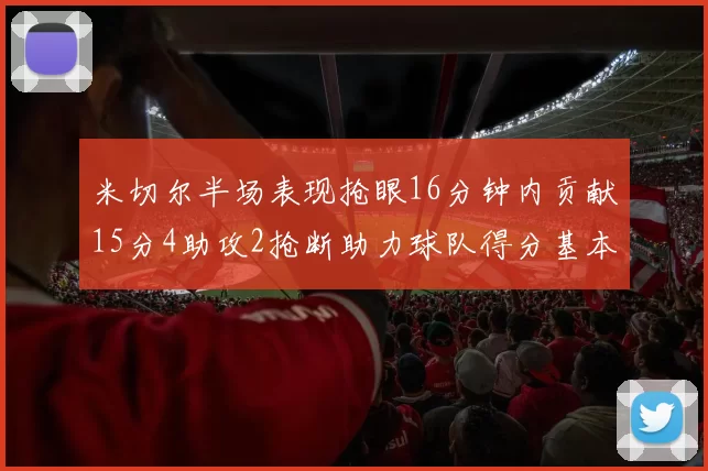 米切尔半场表现抢眼16分钟内贡献15分4助攻2抢断助力球队得分基本盘