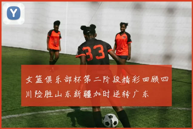 女篮俱乐部杯第二阶段精彩回顾四川险胜山东新疆加时逆转广东