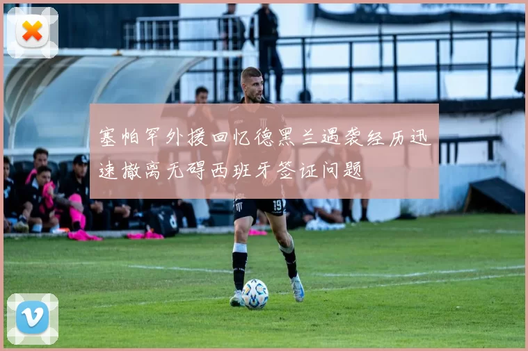 塞帕罕外援回忆德黑兰遇袭经历迅速撤离无碍西班牙签证问题