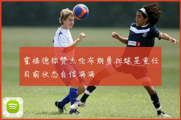 霍福德称赞杰伦布朗勇担球星重任目前状态自信满满