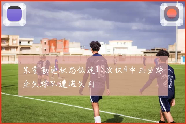 朱霍勒迪状态低迷15投仅4中三分球全失球队遭遇失利