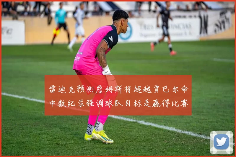 雷迪克预测詹姆斯将超越贾巴尔命中数纪录强调球队目标是赢得比赛